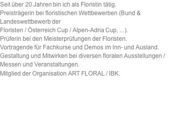 Seit über 20 Jahren bin ich als Floristin tätig. Preisträgerin bei floristischen Wettbewerben (Bund & Landeswettbewerb der Floristen / Österreich Cup / Alpen-Adria Cup, ...). Prüferin bei den Meisterprüfungen der Floristen. Vortragende für Fachkurse und Demos im Inn- und Ausland. Gestaltung und Mitwirken bei diversen floralen Ausstellungen / Messen und Veranstaltungen. Mitglied der Organisation ART FLORAL / IBK. 