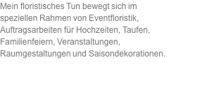 Mein floristisches Tun bewegt sich im speziellen Rahmen von Eventfloristik,  Auftragsarbeiten für Hochzeiten, Taufen, Familienfeiern, Veranstaltungen, Raumgestaltungen und Saisondekorationen. 