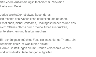 Stilsichere Ausarbeitung in technischer Perfektion. Liebe zum Detail.  Jedes Werkstück ist etwas Besonderes.  Ich möchte das Wesentliche darstellen und betonen. Emotionen, nicht Greifbares, Unausgesprochenes und das nicht Offensichtliche durch meine Arbeit ausdrücken, unterstreichen und fassbar machen.  Ein schön geschmücktes Fest, ein inszeniertes Thema, ein Ambiente das zum Wohlfühlen einlädt. Florale Gestaltungen die mit Freude verschenkt werden und individuelle Bedeutungen aufgreifen. 