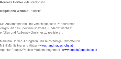 Kornelia Hörtler - Meisterfloristin  Magdalena Weibold - Floristin   Die Zusammenarbeit mit verschiedensten Partnerfirmen vergrößert das Spektrum spezielle Kundenwünsche zu erfüllen und Außergewöhnliches zu realisieren.   Manuela Hörtler - Fotografin und selbständige Dekorateurin M&H Mühlleitner und Hütter - www.handmadeshohs.at Agentur People2Peolple Modelmanagement - www.people2people.co.at 