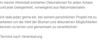 In meiner Werkstatt entstehen Dekorationen für jeden Anlass und jede Gelegenheit, vorwiegend aus Naturmaterialien.  Ich lade jeden gerne ein, bei seinem persönlichen Projekt mit zu arbeiten um die Welt der Blumen und dekorativen Möglichkeiten kennen zu lernen und gemeinsam zu verwirklichen.  Termine nach Vereinbarung  