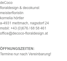 deCoco floraldesign & decokunst meisterfloristin kornelia hörtler a-4931 mettmach, nagsdorf 24 mobil: +43 (0)676 / 68 58 461 office@decoco-floraldesign.at   ÖFFNUNGSZEITEN: Termine nur nach Vereinbarung!